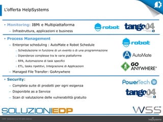 GDPR HelpSystems LLC All rights reserved.
• Monitoring: IBMi e Multipiattaforma
– Infrastruttura, applicazioni e business
• Process Management
– Enterprise scheduling : AutoMate e Robot Schedule
 Schedulazione in funzione di un evento o di una programmazione
 Dipendenze complesse tra le varie piattaforme
 RPA, Automazione di task specifici
 ETL, tasks ripetitivi, Integrazione di Applicazioni
– Managed File Transfer: GoAnywhere
• Security:
– Completa suite di prodotti per ogni esigenza
– Disponibile as a Service
– Scan di valutazione delle vulnerabilità gratuito
L’offerta HelpSystems
 
