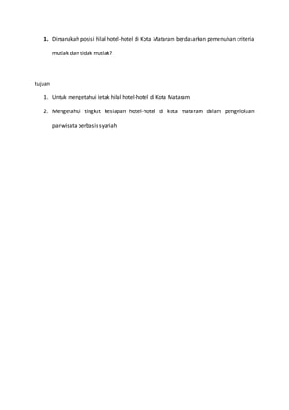 1. Dimanakah posisi hilal hotel-hotel di Kota Mataram berdasarkan pemenuhan criteria
mutlak dan tidak mutlak?
tujuan
1. Untuk mengetahui letak hilal hotel-hotel di Kota Mataram
2. Mengetahui tingkat kesiapan hotel-hotel di kota mataram dalam pengelolaan
pariwisata berbasis syariah
 