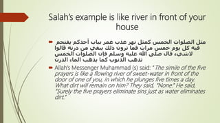 Salah’s example is like river in front of your
house
 ‫يقتحم‬ ‫أحدكم‬ ‫بباب‬ ‫غمر‬ ‫عذب‬ ‫نهر‬ ‫كمثل‬ ‫الخمس‬ ‫الصلوات‬ ‫مثل‬
‫قالوا‬ ‫درنه‬ ‫من‬ ‫يبقي‬ ‫ذلك‬ ‫ترون‬ ‫فما‬ ‫مرات‬ ‫خمس‬ ‫يوم‬ ‫كل‬ ‫فيه‬
‫َلشيء‬‫الخمس‬ ‫الصلوات‬ ‫فإن‬ ‫وسلم‬ ‫عليه‬ ‫هللا‬ ‫صلى‬ ‫قال‬
‫الدرن‬ ‫الماء‬ ‫يذهب‬ ‫كما‬ ‫الذنوب‬ ‫تذهب‬
 Allah’s Messenger Muhammad (s) said: “The simile of the five
prayers is like a flowing river of sweet-water in front of the
door of one of you, in which he plunges five times a day.
What dirt will remain on him? They said, “None.” He said,
“Surely the five prayers eliminate sins just as water eliminates
dirt.”
 