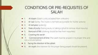 CONDITIONS OR PRE-REQUISITES OF
SALAH
 1. Al-Islaam (Salah is only accepted from a Muslim)
 2. Al-‘aql (Sanity. The insane is not held accountable for his/her actions)
 3. Al-tamyeez (puberty)
 4. State of purity (having wudu or taking a ghusl to remove ritual impurity)
 5. Removal of filth (clothing should be free from impurities)
 6. Covering the awrah
 7. Commencement of time (The salah must be prayed in its proper time and
not a minute before)
 8. Facing the direction of the qiblah
 9. An-niyah (the intention for the prayer being prayed should be present)
 