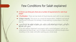 Few Conditions for Salah explained
 In Divine Law (Shari¿ah), there are a number of requirements for valid ritual
prayer:
 1-Purification- There are two levels of ritual impurity, each with its own remedy:
 1) Major impurity. This occurs as a result of menstruation, childbirth and sexual
intercourse or emission. Its remedy is ritual-bathing, as prescribed in the Holy
Qur’ān:
 َ‫ى‬َّ‫ت‬َ‫ح‬ ‫ى‬َ‫ر‬‫ا‬َ‫ك‬ ُ‫س‬ ْ‫م‬ُ‫ت‬‫ن‬َ‫َأ‬‫و‬ َ‫ة‬َ‫ال‬َّ‫ص‬‫ال‬ ْ‫وا‬ُ‫ب‬َ‫ر‬ْ‫ق‬َ‫ت‬ َ‫ال‬ ْ‫وا‬ُ‫ن‬َ‫م‬‫آ‬ َ‫ين‬ِ‫ذ‬َّ‫ال‬ ‫َا‬‫ه‬ُّ‫ي‬َ‫أ‬ ‫َا‬‫ي‬ِ‫إ‬ ‫ًا‬‫ب‬ُ‫ن‬ُ‫ج‬ َ‫ال‬َ‫و‬ َ‫ون‬ُ‫ول‬ُ‫ق‬َ‫ت‬ ‫َا‬‫م‬ ْ‫وا‬ُ‫م‬َ‫ل‬ْ‫ع‬َ‫ت‬‫ي‬ِ‫ر‬ِ‫ب‬‫ا‬َ‫ع‬ َّ‫ال‬
ْ‫وا‬ُ‫ل‬ِ‫س‬َ‫ت‬ْ‫غ‬َ‫ت‬ َ‫ى‬َّ‫ت‬َ‫ح‬ ٍ‫يل‬ِ‫ب‬ َ‫س‬
 O ye who believe! Approach not prayers with a mind befogged, until ye can
understand all that ye say,- nor in a state of ceremonial impurity (Except when
travelling on the road), until after washing your whole body.
 