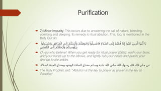 Purification
 2) Minor impurity. This occurs due to answering the call of nature, bleeding,
vomiting and sleeping. Its remedy is ritual ablution. This, too, is mentioned in the
Holy Qur’ān:
 َ‫و‬ ْ‫م‬ُ‫ك‬َ‫ه‬‫و‬ُ‫ج‬ُ‫و‬ ْ‫وا‬ُ‫ل‬ِ‫س‬ ْ‫فاغ‬ ِ‫ة‬‫ال‬َّ‫ص‬‫ال‬ ‫ى‬َ‫ل‬ِ‫إ‬ ْ‫م‬ُ‫ت‬ْ‫م‬ُ‫ق‬ ‫ا‬َ‫ذ‬ِ‫إ‬ ْ‫وا‬ُ‫ن‬َ‫م‬‫آ‬ َ‫ين‬ِ‫ذ‬َّ‫ال‬ ‫َا‬‫ه‬ُّ‫ي‬َ‫أ‬ ‫َا‬‫ي‬َ‫س‬ْ‫َام‬‫و‬ ِ‫ق‬ِ‫ف‬‫ا‬َ‫ر‬َ‫م‬ْ‫ال‬ ‫ى‬َ‫ل‬ِ‫إ‬ ْ‫م‬ُ‫َك‬‫ي‬ِ‫د‬ْ‫ي‬َ‫أ‬ْ‫وا‬ُ‫ح‬
ِ‫ين‬َ‫ب‬ْ‫ع‬َ‫ك‬ْ‫ال‬ ‫ى‬َ‫ل‬ِ‫إ‬ ْ‫م‬ُ‫ك‬َ‫ل‬ُ‫ْج‬‫ر‬َ‫َأ‬‫و‬ ْ‫م‬ُ‫ك‬ِ‫س‬‫و‬ُ‫ؤ‬ُ‫ر‬ِ‫ب‬
 O you who believe! When you get ready for ritual prayer [šalāt], wash your faces,
and your hands up to the elbows, and lightly rub your heads and (wash) your
feet up to the ankles.
 ‫الصالة‬ ‫الجنة‬ ‫ومفتاح‬ ‫الوضوء‬ ‫الصالة‬ ‫مفتاح‬ ‫وسلم‬ ‫عليه‬ ‫هللا‬ ‫صلى‬ ‫هللا‬ ‫رسول‬ ‫قال‬ ‫قال‬ ‫جابر‬ ‫عن‬.
 The Holy Prophet said: “Ablution is the key to prayer as prayer is the key to
Paradise.”
 