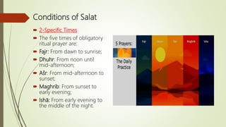 Conditions of Salat
 2-Specific Times
 The five times of obligatory
ritual prayer are:
 Fajr: From dawn to sunrise;
 Dhuhr: From noon until
mid-afternoon;
 Ašr: From mid-afternoon to
sunset;
 Maghrib: From sunset to
early evening;
 Ishā: From early evening to
the middle of the night.
 
