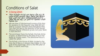 Conditions of Salat
 3-Facing Qiblah
 َ‫ف‬ ‫اء‬َ‫م‬ َّ‫الس‬ ‫ي‬ِ‫ف‬ َ‫ك‬ِ‫ه‬ْ‫ج‬َ‫و‬ َ‫ب‬ُّ‫ل‬َ‫ق‬َ‫ت‬ ‫ى‬َ‫ر‬َ‫ن‬ ْ‫د‬َ‫ق‬ً‫ة‬َ‫ل‬ْ‫ب‬ِ‫ق‬ َ‫ك‬َّ‫َن‬‫ي‬ِّ‫ل‬َ‫و‬ُ‫ن‬َ‫ل‬
‫ا‬َ‫اه‬َ‫ض‬ْ‫ر‬َ‫ت‬ِ‫د‬ِ‫ج‬ ْ‫س‬َ‫م‬ْ‫ال‬ َ‫ر‬ْ‫ط‬ َ‫ش‬ َ‫ك‬َ‫ه‬ْ‫ج‬َ‫و‬ ِّ‫ل‬َ‫و‬َ‫ف‬ُ‫ث‬ْ‫ي‬َ‫ح‬َ‫و‬ ِ‫م‬‫ا‬َ‫ر‬َ‫ح‬ْ‫ال‬
ِ‫إ‬َ‫و‬ ُ‫ه‬َ‫ر‬ْ‫ط‬ َ‫ش‬ ْ‫م‬ُ‫ك‬َ‫ه‬ِ‫و‬ُ‫ج‬ُ‫و‬ ْ‫وا‬ُّ‫ل‬َ‫و‬َ‫ف‬ ْ‫م‬ُ‫ت‬‫ن‬ُ‫ك‬ ‫ا‬َ‫م‬ْ‫وا‬ُ‫ت‬ْ‫و‬
ُ
‫أ‬ َ‫ين‬ِ‫ذ‬َّ‫ال‬ َّ‫ن‬
َّ‫ر‬ ‫ن‬ِ‫م‬ ُّ‫ق‬َ‫ح‬ْ‫ال‬ ُ‫ه‬َّ‫ن‬َ‫أ‬ َ‫ون‬ُ‫م‬َ‫ل‬ْ‫َع‬‫ي‬َ‫ل‬ َ‫اب‬َ‫ت‬ِ‫ك‬ْ‫ال‬ٍ‫ل‬ِ‫ف‬‫ا‬َ‫غ‬ِ‫ب‬ ُ ّ‫اِل‬ ‫ا‬َ‫م‬َ‫و‬ ْ‫م‬ِ‫ه‬ِّ‫ب‬
َ‫ون‬ُ‫ل‬َ‫م‬ْ‫ع‬َ‫ي‬ ‫ا‬َّ‫م‬َ‫ع‬
 We see thee (O Muhammad) turning of thy face
for guidance to the heavens: now shall We turn
thee to a prayer-direction that shall please thee.
Turn then thy face in the direction of the Sacred
Mosque [Ka¿ba]: Wherever ye are, turn your faces
in that direction.
 The worshipper faces the Ka’bah, the holy shrine
of Islam, as determined to the best of his or her
ability by simple means. This directional focus is
called the qiblah.
 The Ka’bah is the House of Allah, located in the
holy city of Mecca in present-day Arabia. It is the
goal of the pilgrimage, which is the fifth pillar of
Islam. In Islamic teachings,
 