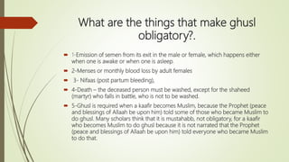 What are the things that make ghusl
obligatory?.
 1-Emission of semen from its exit in the male or female, which happens either
when one is awake or when one is asleep.
 2-Menses or monthly blood loss by adult females
 3- Nifaas (post partum bleeding),
 4-Death – the deceased person must be washed, except for the shaheed
(martyr) who falls in battle, who is not to be washed.
 5-Ghusl is required when a kaafir becomes Muslim, because the Prophet (peace
and blessings of Allaah be upon him) told some of those who became Muslim to
do ghusl. Many scholars think that it is mustahabb, not obligatory, for a kaafir
who becomes Muslim to do ghusl because it is not narrated that the Prophet
(peace and blessings of Allaah be upon him) told everyone who became Muslim
to do that.
 