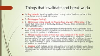 Things that invalidate and break wudu
 1 – Any najasah, liquid or solid matter coming out of the front or back like
urine, feces, sperm, madi, blood, etc.
 2 – Passing gas (farting).
 3 – Blood, pus, yellow liquid, etc flowing from any part of the body... If the
blood that comes out of the body does not flow or does not spread, it does
not invalidate wudu.
 4 – To vomit mouthful. It does not matter whether the thing that is vomited is food,
water or bile. If the total amount of what is vomited amounts a mouthful, it invalidates
wudu even if it is vomited in small amounts.
 5 – If blood equaling to saliva or more than saliva comes out of the mouth, wudu is
invalidated. It can be understood from the color whether blood is equal to, more or
less than saliva. If the color is yellow, it means saliva is more. If it is light red, it means
they are equal. If it is dark red, it means blood is more. If saliva is more than blood,
wudu is not invalidated. If traces of blood are seen when one bites a quince, an apple,
etc, wudu is not invalidated.
 6 – Sleeping, which makes a person lose control over himself, invalidates wudu it does
not matter whether a person sleeps by lying down, facing down, leaning on his elbow.
Napping does not invalidate wudu if the person hears what the people around are
talking.
 