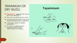 TAYAMMUM OR
DRY WUDU
 Tayammum - ‫تيمم‬ )is the Islamic
act of dry ablution )
 You use a purified sand or dust,
 It may be performed in place of
ritual washing (wudu or ghusl) if :
 1-No clean water is readily
available or
 2- If one is suffering from
moisture-induced skin
inflammation or scaling.
 