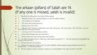 The arkaan (pillars) of Salah are 14.
(If any one is missed, salah is invalid)
 1- Standing (An able person must stand while praying)
 2. Takbiratul Ihraam [ the opening takbeer (i.e. the first Allaahu akbar)]
 3. The recitation of Al-faatihah
 4. The rukoo’ (the bowing position)
 5. Rising up from the rukoo
 6. Sajuud on the 7 bones (1. forehead & nose, 2&3. both palms, 4&5. both knees, 6&7. both feet – all must
touch the floor during prostration)
 7. Coming up from the prostration position
 8. Sitting calmly between the two prostrations
 9. Being tranquil and calm during every pillar position
 10. The pillars should be done in order (e.g. rukoo before sujood etc.) 11. The last tashahud (at-tahiyaat)[In fajr
the last is also the first]
 12. Sitting during the last tashahud
 13. Sending the salaat and salaam upon the nabi salallaahu ‘alayhi wasalam (saying ‘Allaahumma salli ‘ala
Muhammad ….) in the last tashahud
 14. The two tasleems (saying ‘assalaamu ‘alaykum wa rahmatullaah to the right and then to the left)
 