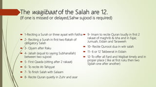 The waajibaat of the Salah are 12.
(If one is missed or delayed,Sahw sujood is required)
 1-Reciting a Surah or three ayaat with Fatiha
 2- Reciting a Surah in first two Rakah of
obligatory Salah
 3- Qiyam after Raku
 4- Jalsah (equal to saying Subhanallah)
between two sujood
 5- First Qaada (sitting after 2 rakaat)
 6- To recite At-Tahiyyat
 7- To finish Salah with Salaam
 8- Recite Quran quietly in Zuhr and asar
 9- Imam to recite Quran loudly in first 2
rakaat of maghrib & Isha and in Fajar,
Jumuah, Eidain and Taraweeh
 10- Recite Qunoot dua in witr salah
 11- 6 or 12 Takbeerat in Eidain
 12-To offer all Fard and Wajibat timely and in
proper place ( like at first ruku then two
Sijdah one after another)
 