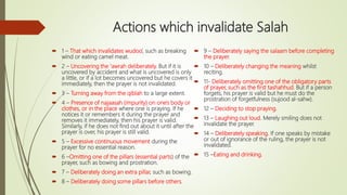 Actions which invalidate Salah
 1 – That which invalidates wudoo’, such as breaking
wind or eating camel meat.
 2 – Uncovering the ‘awrah deliberately. But if it is
uncovered by accident and what is uncovered is only
a little, or if a lot becomes uncovered but he covers it
immediately, then the prayer is not invalidated.
 3 – Turning away from the qiblah to a large extent.
 4 – Presence of najaasah (impurity) on one's body or
clothes, or in the place where one is praying. If he
notices it or remembers it during the prayer and
removes it immediately, then his prayer is valid.
Similarly, if he does not find out about it until after the
prayer is over, his prayer is still valid.
 5 – Excessive continuous movement during the
prayer for no essential reason.
 6 –Omitting one of the pillars (essential parts) of the
prayer, such as bowing and prostration.
 7 – Deliberately doing an extra pillar, such as bowing.
 8 – Deliberately doing some pillars before others.
 9 – Deliberately saying the salaam before completing
the prayer.
 10 – Deliberately changing the meaning whilst
reciting.
 11- Deliberately omitting one of the obligatory parts
of prayer, such as the first tashahhud. But if a person
forgets, his prayer is valid but he must do the
prostration of forgetfulness (sujood al-sahw).
 12 – Deciding to stop praying.
 13 – Laughing out loud. Merely smiling does not
invalidate the prayer.
 14 – Deliberately speaking. If one speaks by mistake
or out of ignorance of the ruling, the prayer is not
invalidated.
 15 –Eating and drinking.
 