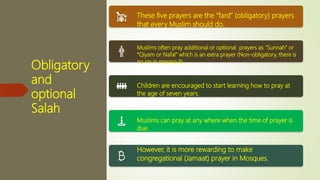 Obligatory
and
optional
Salah
These five prayers are the “fard” (obligatory) prayers
that every Muslim should do.
Muslims often pray additional or optional prayers as “Sunnah” or
“Qiyam or Nafal” which is an extra prayer (Non-obligatory, there is
no sin in missing it).
Children are encouraged to start learning how to pray at
the age of seven years.
Muslims can pray at any where when the time of prayer is
due.
However, it is more rewarding to make
congregational (Jamaat) prayer in Mosques.
 
