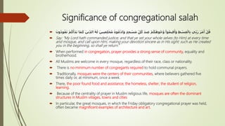 Significance of congregational salah
 ِ‫ل‬ْ‫خ‬ُ‫م‬ ُ‫وه‬ُ‫ع‬ْ‫د‬‫ا‬َ‫و‬ ٍ‫د‬ِ‫ج‬ ْ‫س‬َ‫م‬ ِّ‫ل‬ُ‫ك‬ َ‫د‬‫ن‬ِ‫ع‬ ْ‫م‬ُ‫ك‬َ‫وه‬ُ‫ج‬ُ‫و‬ ْ‫وا‬ُ‫م‬‫ي‬ِ‫ق‬َ‫أ‬َ‫و‬ ِ‫ط‬ ْ‫س‬ِ‫ق‬ْ‫ال‬ِ‫ب‬ ‫ي‬ِّ‫ب‬َ‫ر‬ َ‫ر‬َ‫م‬َ‫أ‬ ْ‫ل‬ُ‫ق‬ُ‫ك‬َ‫أ‬َ‫د‬َ‫ب‬ ‫ا‬َ‫م‬َ‫ك‬ َ‫ين‬ِّ‫د‬‫ال‬ ُ‫ه‬َ‫ل‬ َ‫ين‬ِ‫ص‬َ‫ون‬ُ‫د‬‫و‬ُ‫ع‬َ‫ت‬ ْ‫م‬
 Say: “My Lord hath commanded justice; and that ye set your whole selves (to Him) at every time
and mosque, and call upon Him, making your devotion sincere as in His sight: such as He created
you in the beginning, so shall ye return.”
 When performed in congregation, prayer provides a strong sense of community, equality and
brotherhood.
 All Muslims are welcome in every mosque, regardless of their race, class or nationality.
 There is no minimum number of congregants required to hold communal prayers.
 Traditionally, mosques were the centers of their communities, where believers gathered five
times daily or, at minimum, once a week.
 There, the poor found food and assistance; the homeless, shelter; the student of religion,
learning.
 Because of the centrality of prayer in Muslim religious life, mosques are often the dominant
structures in Muslim villages, towns and cities
 In particular, the great mosques, in which the Friday obligatory congregational prayer was held,
often became magnificent examples of architecture and art.
 