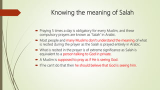 Knowing the meaning of Salah
 Praying 5 times a day is obligatory for every Muslim, and these
compulsory prayers are known as ‘Salah’ in Arabic.
 Most people and many Muslims don’t understand the meaning of what
is recited during the prayer as the Salah is prayed entirely in Arabic.
 What is recited in the prayer is of extreme significance as Salah is
equivalent to a person talking to God in private.
 A Muslim is supposed to pray as if He is seeing God.
 If he can’t do that then he should believe that God is seeing him.
 