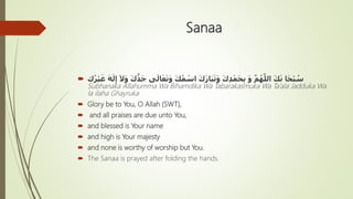 Sanaa
 ‫ى‬َ‫ال‬َ‫ع‬َ‫ت‬َ‫و‬ َ‫ك‬ُ‫م‬ ْ‫اس‬ َ‫ك‬َ‫ر‬‫ا‬َ‫ب‬َ‫ت‬َ‫و‬ َ‫ك‬ِ‫د‬ْ‫م‬َ‫ح‬ِ‫ب‬ َ‫و‬ َّ‫م‬ُ‫ه‬َّ‫الل‬ َ‫ك‬َ‫ن‬ ‫ا‬َ‫ح‬ْ‫ب‬ ُ‫س‬‫ك‬ُ‫ر‬ْ‫ي‬َ‫غ‬ َ‫ه‬َ‫ل‬ِ‫إ‬ َ‫َل‬َ‫و‬ َ‫ك‬ُّ‫د‬َ‫ج‬
Subhanaka Allahumma Wa Bihamdika Wa Tabarakasmuka Wa Ta’ala Jadduka Wa
la ilaha Ghayruka
 Glory be to You, O Allah (SWT),
 and all praises are due unto You,
 and blessed is Your name
 and high is Your majesty
 and none is worthy of worship but You.
 The Sanaa is prayed after folding the hands.
 