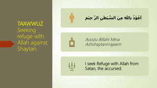 TA’AWWUZ
Seeking
refuge with
Allah against
Shaytan.
َ‫ن‬ِ‫م‬ ِ‫هلل‬ِ‫ا‬‫ب‬ ُ‫ذ‬ْ‫و‬ُ‫ع‬َ‫ا‬َ‫ط‬ْ‫ي‬ َّ‫الش‬ِ‫ن‬ِ‫م‬ْ‫ي‬ِ‫ج‬ َّ‫الر‬
Aoozu Billahi Mina
Ashshaytanirrajeem
I seek Refuge with Allah from
Satan, the accursed.
 