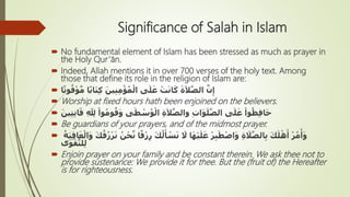 Significance of Salah in Islam
 No fundamental element of Islam has been stressed as much as prayer in
the Holy Qur’ān.
 Indeed, Allah mentions it in over 700 verses of the holy text. Among
those that define its role in the religion of Islam are:
 ‫ا‬ً‫ت‬‫و‬ُ‫ق‬ْ‫و‬َّ‫م‬ ‫ا‬ً‫ب‬‫ا‬َ‫ت‬ِ‫ك‬ َ‫ين‬ِ‫ن‬ِ‫م‬ْ‫ؤ‬ُ‫م‬ْ‫ال‬ ‫ى‬َ‫ل‬َ‫ع‬ ْ‫ت‬َ‫ن‬‫ا‬َ‫ك‬ َ‫ة‬َ‫ال‬َّ‫الص‬ َّ‫ن‬ِ‫إ‬
 Worship at fixed hours hath been enjoined on the believers.
 ِ ّ ِ‫ِل‬ ْ‫وا‬ُ‫م‬‫و‬ُ‫ق‬َ‫و‬ ‫ى‬َ‫ط‬ ْ‫س‬ُ‫و‬ْ‫ال‬ ِ‫ة‬َ‫ال‬َّ‫والص‬ ِ‫ت‬‫ا‬َ‫و‬َ‫ل‬َّ‫الص‬ ‫ى‬َ‫ل‬َ‫ع‬ ْ‫وا‬ُ‫ظ‬ِ‫ف‬‫ا‬َ‫ح‬َ‫ين‬ِ‫ت‬ِ‫ن‬‫ا‬َ‫ق‬
 Be guardians of your prayers, and of the midmost prayer.
 ِ‫ر‬ َ‫ك‬ُ‫ل‬َ‫أ‬ ْ‫س‬َ‫ن‬ َ‫َل‬ ‫ا‬َ‫ه‬ْ‫ي‬َ‫ل‬َ‫ع‬ ْ‫ر‬ِ‫ب‬َ‫ط‬ْ‫ص‬‫ا‬َ‫و‬ ِ‫ة‬ َ‫ال‬َّ‫الص‬ِ‫ب‬ َ‫ك‬َ‫ل‬ْ‫ه‬َ‫أ‬ ْ‫ر‬ُ‫م‬ْ‫أ‬َ‫و‬ُ‫ة‬َ‫ب‬ِ‫ق‬‫ا‬َ‫ع‬ْ‫ال‬َ‫و‬ َ‫ك‬ُ‫ق‬ُ‫ز‬ْ‫ر‬َ‫ن‬ ُ‫ن‬ْ‫ح‬َّ‫ن‬ ‫ا‬ً‫ق‬ْ‫ز‬
‫ى‬َ‫و‬ْ‫ق‬َّ‫لت‬ِ‫ل‬
 Enjoin prayer on your family and be constant therein. We ask thee not to
provide sustenance: We provide it for thee. But the (fruit of) the Hereafter
is for righteousness.
 