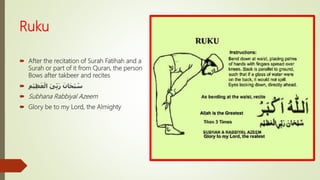 Ruku
 After the recitation of Surah Fatihah and a
Surah or part of it from Quran, the person
Bows after takbeer and recites
 ِ‫ْم‬‫ي‬ِ‫ظ‬َ‫ع‬ْ‫ال‬ َ‫ى‬ِّ‫ب‬َ‫ر‬ َ‫ان‬َ‫ح‬ْ‫ب‬ ُ‫س‬
 Subhana Rabbiyal Azeem
 Glory be to my Lord, the Almighty
 