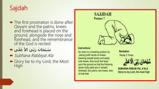 Sajdah
 The first prostration is done after
Qeyam and the palms, knees
and forehead is placed on the
ground, alongside the nose and
forehead, and the remembrance
of the God is recited
 َ‫ى‬ِّ‫ب‬َ‫ر‬ َ‫ان‬َ‫ح‬ْ‫ب‬ ُ‫س‬َ‫األ‬‫ى‬َ‫ل‬ ْ‫ع‬
 Subhana Rabbiyal Ala
 Glory be to my Lord, the Most
High
 