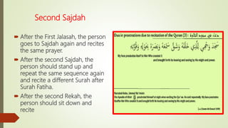 Second Sajdah
 After the First Jalasah, the person
goes to Sajdah again and recites
the same prayer.
 After the second Sajdah, the
person should stand up and
repeat the same sequence again
and recite a different Surah after
Surah Fatiha.
 After the second Rekah, the
person should sit down and
recite
 