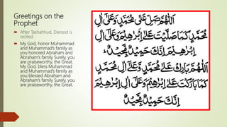 Greetings on the
Prophet
 After Tashahhud, Darood is
recited
 My God, honor Muhammad
and Muhammad’s family as
you honored Abraham and
Abraham’s family Surely, you
are praiseworthy, the Great.
My God, bless Muhammad
and Muhammad’s family as
you blessed Abraham and
Abraham’s family Surely, you
are praiseworthy, the Great.
 