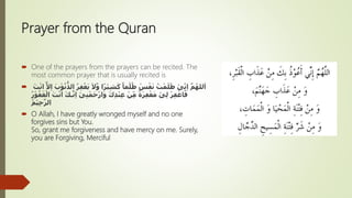 Prayer from the Quran
 One of the prayers from the prayers can be recited. The
most common prayer that is usually recited is
 ً‫ما‬ْ‫ل‬ُ‫ظ‬ ْ‫س‬ْ‫ف‬َ‫ن‬ ُ‫ت‬ْ‫م‬َ‫ل‬َ‫ظ‬ ْ‫ى‬ِّ‫ن‬ِ‫ا‬ َّ‫م‬ُ‫لله‬َ‫ا‬‫ا‬ً‫ر‬ْ‫ي‬ِ‫ش‬َ‫ك‬َّ‫و‬َ‫ب‬ْ‫و‬ُ‫ن‬
ُّ
‫الذ‬ ُ‫ر‬ِ‫ف‬ْ‫غ‬َ‫ي‬ َ‫َل‬َّ‫ل‬ِ‫ا‬َ‫ت‬ْ‫ن‬‫ا‬
ْ‫ر‬ِ‫ف‬ ْ‫اغ‬َ‫ف‬ْ‫ى‬ِ‫ل‬َ‫ك‬ِ‫د‬ْ‫ن‬ِ‫ع‬ ْ‫ن‬ِّ‫م‬ ً‫ة‬َ‫ر‬ِ‫ف‬ْ‫غ‬َ‫م‬ْ‫ى‬ِ‫ن‬ْ‫م‬َ‫ح‬ْ‫ر‬‫ا‬َ‫و‬ِ‫ا‬ُ‫ر‬ْ‫و‬ُ‫ف‬َ‫غ‬ْ‫ال‬ َ‫ت‬ْ‫ن‬َ‫ا‬ َ‫ك‬‫ـ‬َّ‫ن‬
ُ‫م‬ْ‫ي‬ِ‫ح‬َّ‫الر‬
 O Allah, I have greatly wronged myself and no one
forgives sins but You.
So, grant me forgiveness and have mercy on me. Surely,
you are Forgiving, Merciful
 