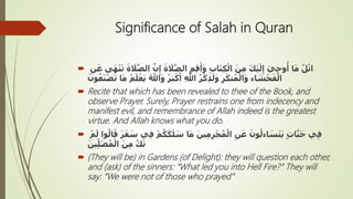 Significance of Salah in Quran
 َّ‫ن‬ِ‫إ‬ َ‫ة‬ َ‫ال‬َّ‫الص‬ ِ‫م‬ِ‫ق‬َ‫أ‬َ‫و‬ ِ‫ب‬‫ا‬َ‫ت‬ِ‫ك‬ْ‫ال‬ َ‫ن‬ِ‫م‬ َ‫ك‬ْ‫ي‬َ‫ل‬ِ‫إ‬ َ‫ي‬ِ‫ح‬‫و‬
ُ
‫أ‬ ‫ا‬َ‫م‬ ُ‫ل‬ْ‫ات‬ِ‫ن‬َ‫ع‬ ‫ى‬َ‫ه‬ْ‫ن‬َ‫ت‬ َ‫ة‬ َ‫ال‬َّ‫الص‬
َ‫ي‬ ُ َّ‫اِل‬َ‫و‬ ُ‫ر‬َ‫ب‬ْ‫ك‬َ‫أ‬ ِ َّ‫اِل‬ ُ‫ر‬ْ‫ك‬ِ‫ذ‬َ‫ل‬َ‫و‬ ِ‫ر‬َ‫ك‬‫ن‬ُ‫م‬ْ‫ال‬َ‫و‬ ‫اء‬ َ‫ش‬ْ‫ح‬َ‫ف‬ْ‫ال‬َ‫ون‬ُ‫ع‬َ‫ن‬ْ‫ص‬َ‫ت‬ ‫ا‬َ‫م‬ ُ‫م‬َ‫ل‬ْ‫ع‬
 Recite that which has been revealed to thee of the Book, and
observe Prayer. Surely, Prayer restrains one from indecency and
manifest evil, and remembrance of Allah indeed is the greatest
virtue. And Allah knows what you do.
 ْ‫م‬ُ‫ك‬َ‫ك‬َ‫ل‬ َ‫س‬ ‫ا‬َ‫م‬ َ‫ين‬ِ‫م‬ِ‫ر‬ْ‫ج‬ُ‫م‬ْ‫ال‬ ِ‫ن‬َ‫ع‬ َ‫ون‬ُ‫اءل‬ َ‫س‬َ‫ت‬َ‫ي‬ ٍ‫ت‬‫ا‬َّ‫ن‬َ‫ج‬ ‫ي‬ِ‫ف‬ْ‫م‬َ‫ل‬ ‫وا‬ُ‫ال‬َ‫ق‬ َ‫ر‬َ‫ق‬ َ‫س‬ ‫ي‬ِ‫ف‬
َ‫ين‬ِّ‫ل‬َ‫ص‬ُ‫م‬ْ‫ال‬ َ‫ن‬ِ‫م‬ ُ‫ك‬َ‫ن‬
 (They will be) in Gardens (of Delight): they will question each other,
and (ask) of the sinners: “What led you into Hell Fire?” They will
say: “We were not of those who prayed”
 