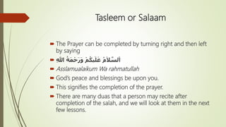 Tasleem or Salaam
 The Prayer can be completed by turning right and then left
by saying
 ِ‫هللا‬ ُ‫ة‬َ‫م‬ْ‫ح‬َ‫ر‬َ‫و‬ ْ‫م‬ُ‫يك‬َ‫ل‬َ‫ع‬ ُ‫م‬َ‫ال‬ َّ‫لس‬َ‫ا‬
 Asslamualaikum Wa rahmatullah
 God’s peace and blessings be upon you.
 This signifies the completion of the prayer.
 There are many duas that a person may recite after
completion of the salah, and we will look at them in the next
few lessons.
 