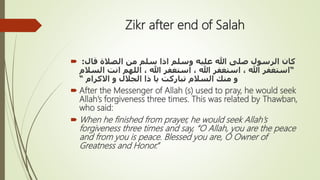 Zikr after end of Salah
 ‫قال‬ ‫الصالة‬ ‫من‬ ‫سلم‬ ‫اذا‬ ‫وسلم‬ ‫عليه‬ ‫هللا‬ ‫صلى‬ ‫الرسول‬ ‫كان‬:
“‫السال‬ ‫انت‬ ‫اللهم‬ ، ‫هللا‬ ‫استغفر‬ ، ‫هللا‬ ‫استغفر‬ ، ‫هللا‬ ‫استغفر‬‫م‬
‫اَلكرام‬ ‫و‬ ‫الجالل‬ ‫ذا‬ ‫يا‬ ‫تباركت‬ ‫السالم‬ ‫منك‬ ‫و‬“
 After the Messenger of Allah (s) used to pray, he would seek
Allah’s forgiveness three times. This was related by Thawban,
who said:
 When he finished from prayer, he would seek Allah’s
forgiveness three times and say, “O Allah, you are the peace
and from you is peace. Blessed you are, O Owner of
Greatness and Honor.”
 