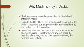 Why Muslims Pray in Arabic
 Muslims can pray in any language, but the Salah has to be
entirely in Arabic.
 Similarly, the Holy Quran has been translated in most of the
world’s languages, but it is preserved in its original format,
and is always recited in Arabic.
 One of the main reasons behind the preservation of the
original language is that translating any text alters the
meaning of the text, and no translation can convey the
meaning in its entirety.
 
