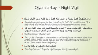 Qiyam al-Layl - Night Vigil
 ‫ق‬َ‫أ‬ ً‫يال‬ِ‫ل‬َ‫ق‬ ُ‫ه‬ْ‫ن‬ِ‫م‬ ْ‫ص‬ُ‫انق‬ ِ‫و‬َ‫أ‬ ُ‫ه‬َ‫ف‬ْ‫ص‬ِ‫ن‬ ً‫يال‬ِ‫ل‬َ‫ق‬ َّ‫َل‬ِ‫إ‬ َ‫ل‬ْ‫ي‬َّ‫الل‬ ِ‫م‬ُُ‫ي‬ِ‫ت‬ْ‫ر‬َ‫ت‬ َ‫آن‬ْ‫ر‬ُ‫ق‬ْ‫ال‬ ِ‫ل‬ِّ‫ت‬َ‫ر‬َ‫و‬ ِ‫ه‬ْ‫ي‬َ‫ل‬َ‫ع‬ ْ‫د‬ِ‫ز‬ ْ‫و‬ً‫ال‬
 Stand (to prayer) by night, but not all night, half of it or a little less. Or a
little more; and recite the Qur’ān in slow, measured rhythmic tones.
 ‫وسلم‬ ‫عليه‬ ‫هللا‬ ‫صلى‬ ‫وقال‬“‫له‬ ‫خير‬ ‫الليل‬ ‫جوف‬ ‫في‬ ‫العبد‬ ‫يركعهما‬ ‫ركعتان‬
‫عليهم‬ ‫لفرضتهما‬ ‫أمتي‬ ‫على‬ ‫أشق‬ ‫أن‬ ‫ولوَل‬ ‫فيها‬ ‫وما‬ ‫الدنيا‬ ‫من‬"
 The Messenger of Allah said:
 Two cycles of prayer in the late hours of the night are more valuable than
all the riches of this world. But for fear of overburdening my followers, I
would have made these obligatory.
 ‫واحدة‬ ‫ركعة‬ ‫ولو‬ ‫الليل‬ ‫بصالة‬ ‫عليكم‬
 The Prophet said: Pray the night prayer, if only one rak¿ah.
 