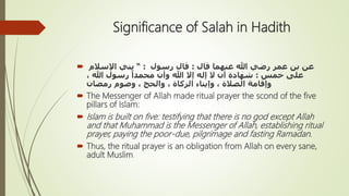 Significance of Salah in Hadith
 ‫قال‬ ‫عنهما‬ ‫هللا‬ ‫رضي‬ ‫عمر‬ ‫بن‬ ‫عن‬:‫رسول‬ ‫قال‬:“‫اإلسالم‬ ‫بني‬
‫خمس‬ ‫على‬:، ‫هللا‬ ‫رسول‬ ً‫محمدا‬ ‫وأن‬ ‫هللا‬ ‫إَل‬ ‫إله‬ ‫َل‬ ‫أن‬ ‫شهادة‬
‫رمضان‬ ‫وصوم‬ ، ‫والحج‬ ، ‫الزكاة‬ ‫وإيتاء‬ ، ‫الصالة‬ ‫وإقامة‬
 The Messenger of Allah made ritual prayer the scond of the five
pillars of Islam:
 Islam is built on five: testifying that there is no god except Allah
and that Muhammad is the Messenger of Allah, establishing ritual
prayer, paying the poor-due, pilgrimage and fasting Ramadan.
 Thus, the ritual prayer is an obligation from Allah on every sane,
adult Muslim.
 