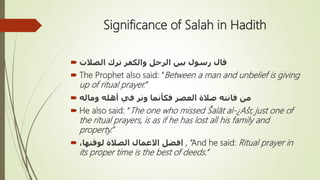 Significance of Salah in Hadith
 ‫الصالت‬ ‫ترك‬ ‫والكفر‬ ‫الرجل‬ ‫بين‬ ‫رسول‬ ‫قال‬
 The Prophet also said: “Between a man and unbelief is giving
up of ritual prayer.”
 ‫وماله‬ ‫أهله‬ ‫في‬ ‫وتر‬ ‫فكأنما‬ ‫العصر‬ ‫صالة‬ ‫فاتته‬ ‫من‬
 He also said: “The one who missed Šalāt al-¿Ašr, just one of
the ritual prayers, is as if he has lost all his family and
property.”
 ،‫لوقتها‬ ‫الصالة‬ ‫اَلعمال‬ ‫افضل‬ , “And he said: Ritual prayer in
its proper time is the best of deeds.”
 