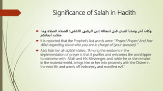 Significance of Salah in Hadith
 ‫األعلى‬ ‫الرفيق‬ ‫إلى‬ ‫انتقاله‬ ‫قبل‬ ‫النبي‬ ‫وصايا‬ ‫آخر‬ ‫وكان‬:‫وما‬ ‫الصالة‬ ‫الصالة‬
‫أيمانكم‬ ‫ملكت‬
 It is reported that the Prophet’s last words were: “Prayer! Prayer! And fear
Allah regarding those who you are in charge of (your spouses) ”
 Abū Bakr bin al-Jazā’irī states:, “Among the wisdoms in the
implementation of prayer is that it purifies and welcomes the worshipper
to converse with Allah and His Messenger, and, while he or she remains
in the material world, brings him or her into proximity with the Divine in
the next life and wards off indecency and manifest evil.”
 