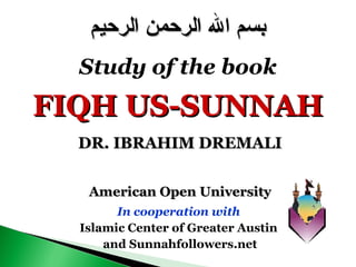 American Open UniversityAmerican Open University
In cooperation with
Islamic Center of Greater Austin
and Sunnahfollowers.net
‫الرحيم‬ ‫الرحمن‬ ‫ال‬ ‫بسم‬‫الرحيم‬ ‫الرحمن‬ ‫ال‬ ‫بسم‬
Study of the book
FIQH US-SUNNAHFIQH US-SUNNAH
DR. IBRAHIM DREMALIDR. IBRAHIM DREMALI
 