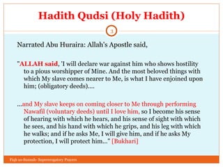 Hadith Qudsi (Holy Hadith) Narrated Abu Huraira: Allah's Apostle said,  " ALLAH said , 'I will declare war against him who shows hostility to a pious worshipper of Mine. And the most beloved things with which My slave comes nearer to Me, is what I have enjoined upon him; (obligatory deeds).... ... and My slave keeps on coming closer to Me through performing Nawafil (voluntary deeds) until I love him,  so I become his sense of hearing with which he hears, and his sense of sight with which he sees, and his hand with which he grips, and his leg with which he walks; and if he asks Me, I will give him, and if he asks My protection, I will protect him..."  [Bukhari] Fiqh us-Sunnah- Supererogatory Prayers 