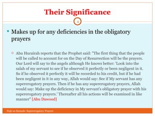 Their Significance Makes up for any deficiencies in the obligatory prayers Abu Hurairah reports that the Prophet said: "The first thing that the people will be called to account for on the Day of Resurrection will be the prayers. Our Lord will say to the angels although He knows better: 'Look into the salah of my servant to see if he observed it perfectly or been negligent in it. So if he observed it perfectly it will be recorded to his credit, but if he had been negligent in it in any way, Allah would say: See if My servant has any supererogatory prayers. Then if he has any supererogatory prayers, Allah would say: Make up the deficiency in My servant's obligatory prayer with his supererogatory prayers.' Thereafter all his actions will be examined in like manner"  [Abu Dawood]  Fiqh us-Sunnah- Supererogatory Prayers 
