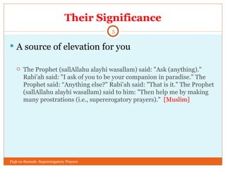 Their Significance A source of elevation for you The Prophet (sallAllahu alayhi wasallam) said: "Ask (anything)." Rabi'ah said: "I ask of you to be your companion in paradise." The Prophet said: “Anything else?" Rabi'ah said: "That is it." The Prophet (sallAllahu alayhi wasallam) said to him: "Then help me by making many prostrations (i.e., supererogatory prayers)."  [Muslim] Fiqh us-Sunnah- Supererogatory Prayers 