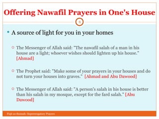 Offering Nawafil Prayers in One's House A source of light for you in your homes The Messenger of Allah said: "The nawafil salah of a man in his house are a light; whoever wishes should lighten up his house."  [Ahmad] The Prophet said: "Make some of your prayers in your houses and do not turn your houses into graves."  [Ahmad and Abu Dawood] The Messenger of Allah said: "A person's salah in his house is better than his salah in my mosque, except for the fard salah."  [Abu Dawood] Fiqh us-Sunnah- Supererogatory Prayers 