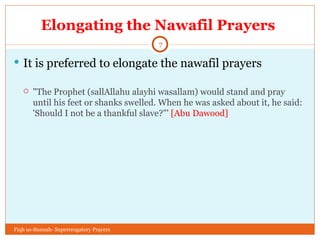 Elongating the Nawafil Prayers  It is preferred to elongate the nawafil prayers "The Prophet (sallAllahu alayhi wasallam) would stand and pray until his feet or shanks swelled. When he was asked about it, he said: 'Should I not be a thankful slave?"'  [Abu Dawood] Fiqh us-Sunnah- Supererogatory Prayers 
