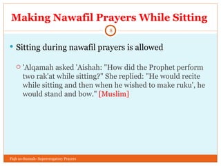 Making Nawafil Prayers While Sitting  Sitting during nawafil prayers is allowed 'Alqamah asked 'Aishah: "How did the Prophet perform two rak'at while sitting?" She replied: "He would recite while sitting and then when he wished to make ruku', he would stand and bow."  [Muslim] Fiqh us-Sunnah- Supererogatory Prayers 
