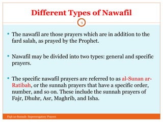 Different Types of Nawafil The nawafil are those prayers which are in addition to the fard salah, as prayed by the Prophet. Nawafil may be divided into two types: general and specific prayers. The specific nawafil prayers are referred to as  al-Sunan ar-Ratibah , or the sunnah prayers that have a specific order, number, and so on. These include the sunnah prayers of Fajr, Dhuhr, Asr, Maghrib, and Isha. Fiqh us-Sunnah- Supererogatory Prayers 