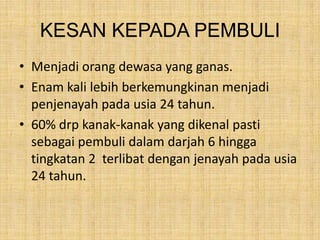 KESAN KEPADA PEMBULI
• Menjadi orang dewasa yang ganas.
• Enam kali lebih berkemungkinan menjadi
penjenayah pada usia 24 tahun.
• 60% drp kanak-kanak yang dikenal pasti
sebagai pembuli dalam darjah 6 hingga
tingkatan 2 terlibat dengan jenayah pada usia
24 tahun.

 