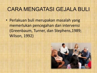 CARA MENGATASI GEJALA BULI
• Perlakuan buli merupakan masalah yang
memerlukan pencegahan dan intervensi
(Greenbaum, Turner, dan Stephens,1989;
Wilson, 1992)

 