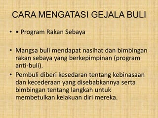 CARA MENGATASI GEJALA BULI
• • Program Rakan Sebaya
• Mangsa buli mendapat nasihat dan bimbingan
rakan sebaya yang berkepimpinan (program
anti-buli).
• Pembuli diberi kesedaran tentang kebinasaan
dan kecederaan yang disebabkannya serta
bimbingan tentang langkah untuk
membetulkan kelakuan diri mereka.

 
