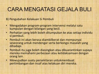 CARA MENGATASI GEJALA BULI
B) Pengubahan Kelakuan Si Pembuli

• Mengadakan program-program intervensi melalui satu
kumpulan dengan bilangan yang kecil.
• Perhatian yang lebih boleh ditumpukan ke atas setiap individu
si pembuli.
• Pembuli ini akan berasa diambilberat dan mempunyai
seseorang untuk mendengar serta berkongsi masalah yang
dihadapi.
• Pembuli itu juga boleh diasingkan atau dikuarantinkan supaya
mereka memahami perbezaan atau ketidaksamaan dengan
orang lain.
• Mewujudkan suatu persekitaran untukmembuat
pertimbangan dan insaf atas kelakuan diri mereka.

 