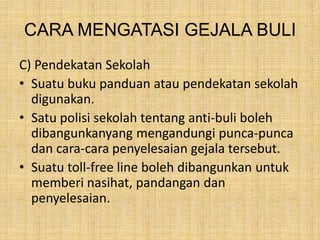 CARA MENGATASI GEJALA BULI
C) Pendekatan Sekolah
• Suatu buku panduan atau pendekatan sekolah
digunakan.
• Satu polisi sekolah tentang anti-buli boleh
dibangunkanyang mengandungi punca-punca
dan cara-cara penyelesaian gejala tersebut.
• Suatu toll-free line boleh dibangunkan untuk
memberi nasihat, pandangan dan
penyelesaian.

 