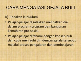 CARA MENGATASI GEJALA BULI
D) Tindakan kurikulum
• Pelajar-pelajar digalakkan melibatkan diri
dalam program-program pembangunan
kemahiran pro-sosial.
• Pelajar-pelajar difahami dengan konsep buli
dan cuba menjauhi diri dengan gejala tersebut
melalui proses pengajaran dan pembelajaran.

 