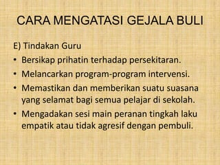 CARA MENGATASI GEJALA BULI
E) Tindakan Guru
• Bersikap prihatin terhadap persekitaran.
• Melancarkan program-program intervensi.
• Memastikan dan memberikan suatu suasana
yang selamat bagi semua pelajar di sekolah.
• Mengadakan sesi main peranan tingkah laku
empatik atau tidak agresif dengan pembuli.

 