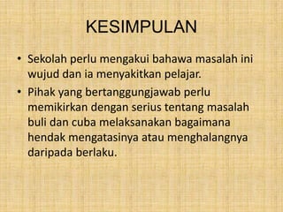 KESIMPULAN
• Sekolah perlu mengakui bahawa masalah ini
wujud dan ia menyakitkan pelajar.
• Pihak yang bertanggungjawab perlu
memikirkan dengan serius tentang masalah
buli dan cuba melaksanakan bagaimana
hendak mengatasinya atau menghalangnya
daripada berlaku.

 