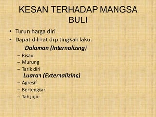 KESAN TERHADAP MANGSA
BULI
• Turun harga diri
• Dapat dilihat drp tingkah laku:
Dalaman (Internalizing)
– Risau
– Murung
– Tarik diri

Luaran (Externalizing)
– Agresif
– Bertengkar
– Tak jujur

 